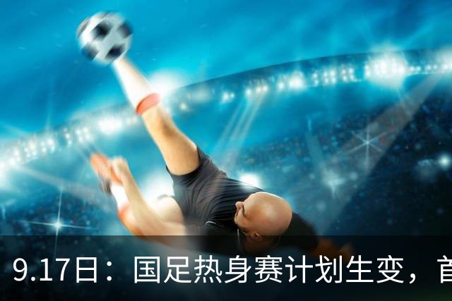 9.17日：国足热身赛计划生变，首战对手取消行程，赵松源或将迎来最佳表现机会